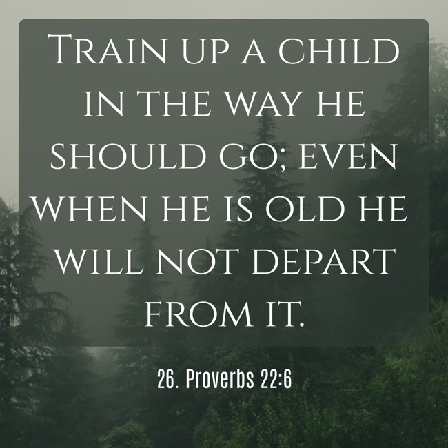 Train up a child in the way he should go; even when he is old he will not depart from it. - 26. Proverbs 22:6