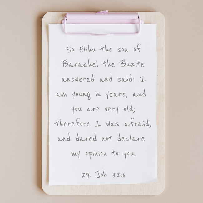 So Elihu the son of Barachel the Buzite answered and said: I am young in years, and you are very old; therefore I was afraid, and dared not declare my opinion to you. - 29. Job 32:6