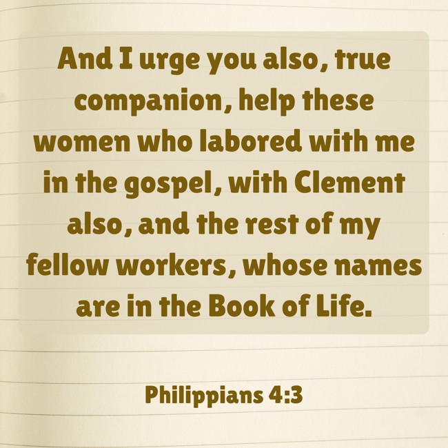 And I urge you also, true companion, help these women who labored with me in the gospel, with Clement also, and the rest of my fellow workers, whose names are in the Book of Life. - Philippians 4:3