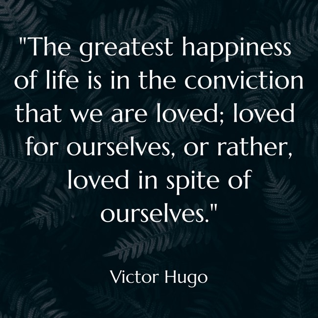 The greatest happiness of life is in the conviction that we are loved; loved for ourselves, or rather, loved in spite of ourselves. - Victor Hugo