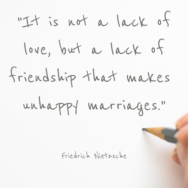 It is not a lack of love, but a lack of friendship that makes unhappy marriages. - Friedrich Nietzsche