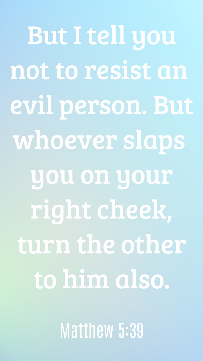 But I tell you not to resist an evil person. But whoever slaps you on your right cheek, turn the other to him also. - Matthew 5:39