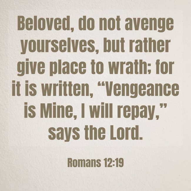 Beloved, do not avenge yourselves, but rather give place to wrath; for it is written, “Vengeance is Mine, I will repay,” says the Lord. - Romans 12:19