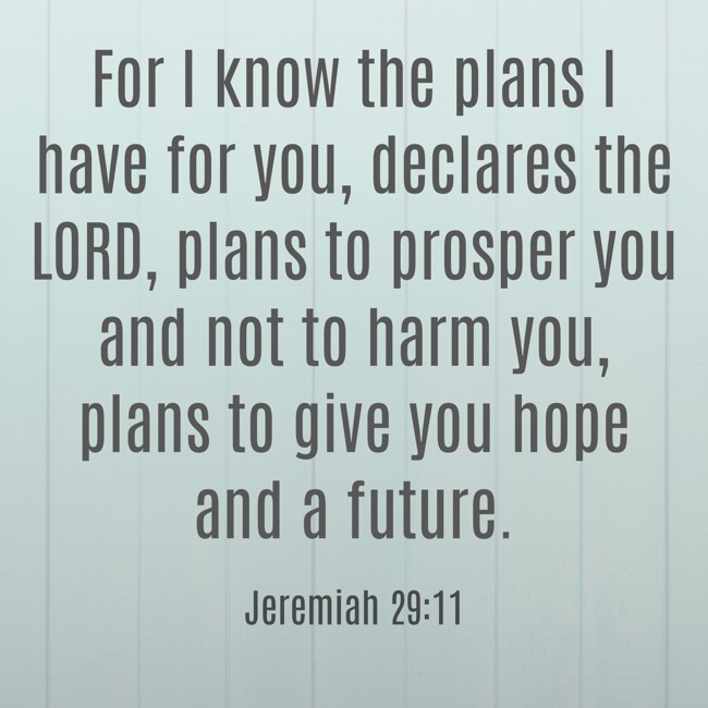 For I know the plans I have for you, declares the LORD, plans to prosper you and not to harm you, plans to give you hope and a future. - Jeremiah 29:11