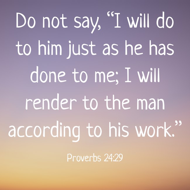 Do not say, “I will do to him just as he has done to me; I will render to the man according to his work.” - Proverbs 24:29