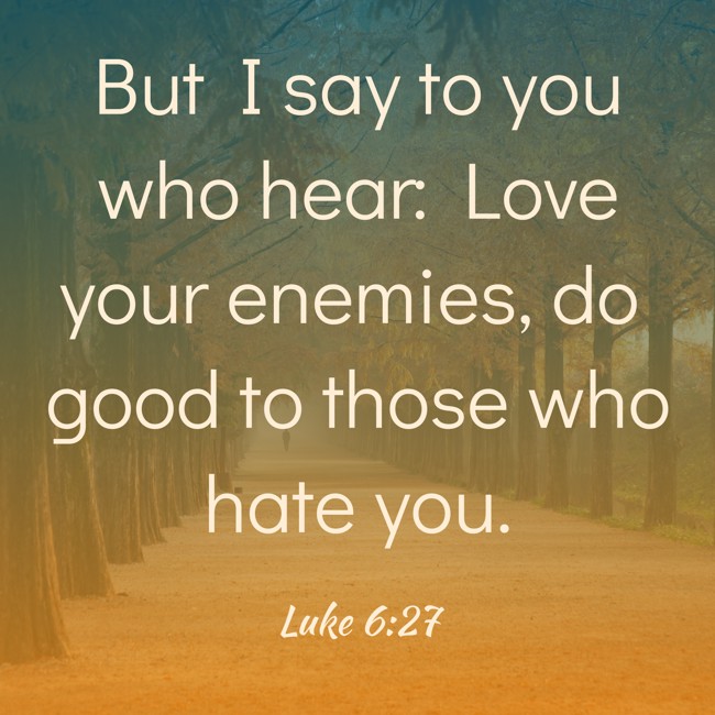But I say to you who hear: Love your enemies, do good to those who hate you. - Luke 6:27