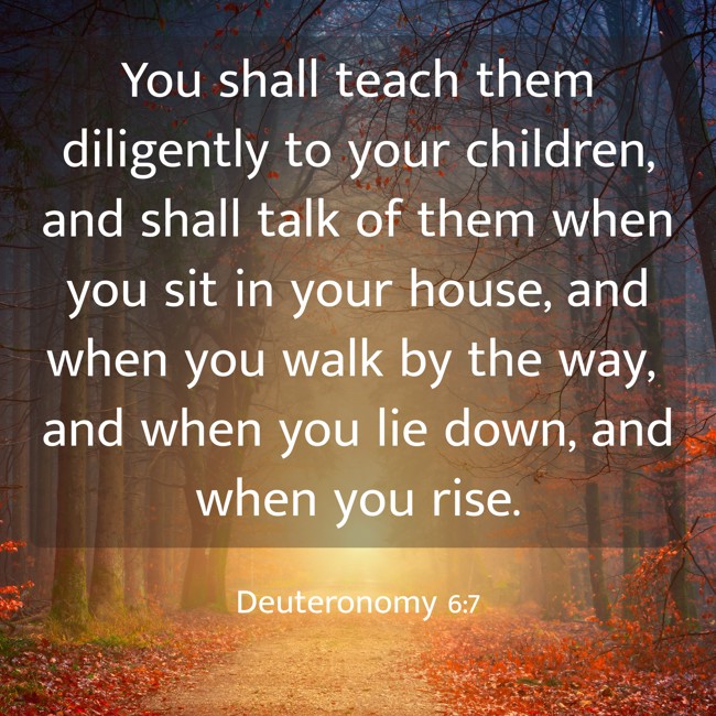 You shall teach them diligently to your children, and shall talk of them when you sit in your house, and when you walk by the way, and when you lie down, and when you rise. - Deuteronomy 6:7