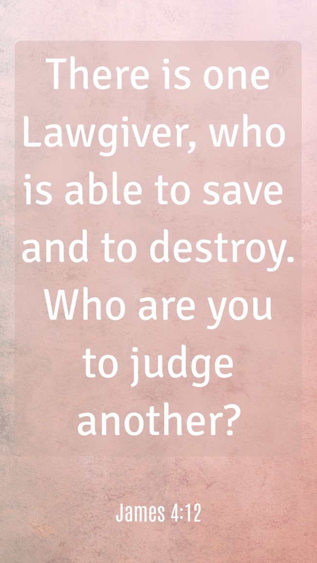 There is one Lawgiver, who is able to save and to destroy. Who are you to judge another? - James 4:12