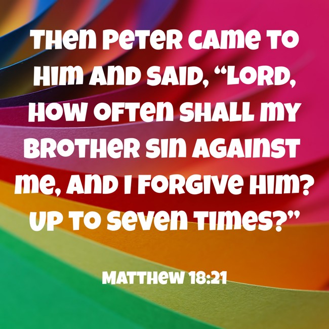 Then Peter came to Him and said, “Lord, how often shall my brother sin against me, and I forgive him? Up to seven times?” - Matthew 18:21