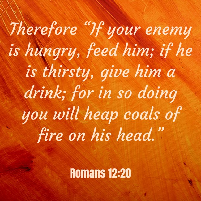 Therefore “If your enemy is hungry, feed him; if he is thirsty, give him a drink; for in so doing you will heap coals of fire on his head.” - Romans 12:20