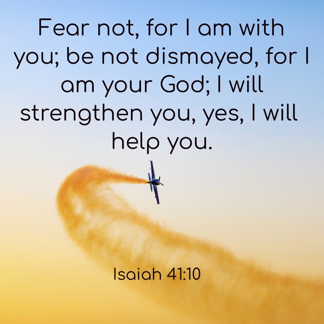  Fear not, for I am with you; be not dismayed, for I am your God; I will strengthen you, yes, I will help you.   - Isaiah 41:10 