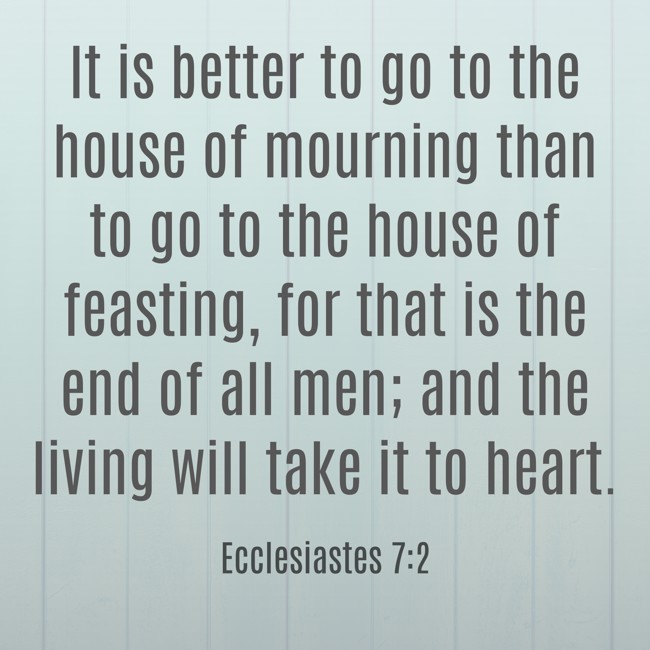 It is better to go to the house of mourning than to go to the house of feasting, for that is the end of all men; and the living will take it to heart. - Ecclesiastes 7:2