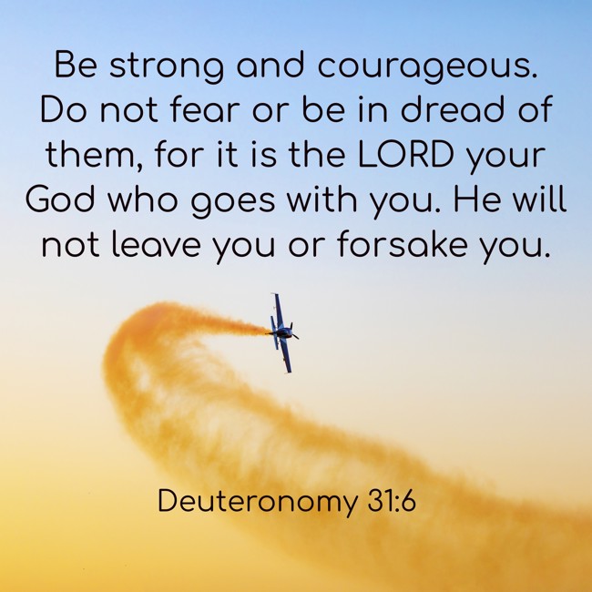Be strong and courageous. Do not fear or be in dread of them, for it is the LORD your God who goes with you. He will not leave you or forsake you. - Deuteronomy 31:6