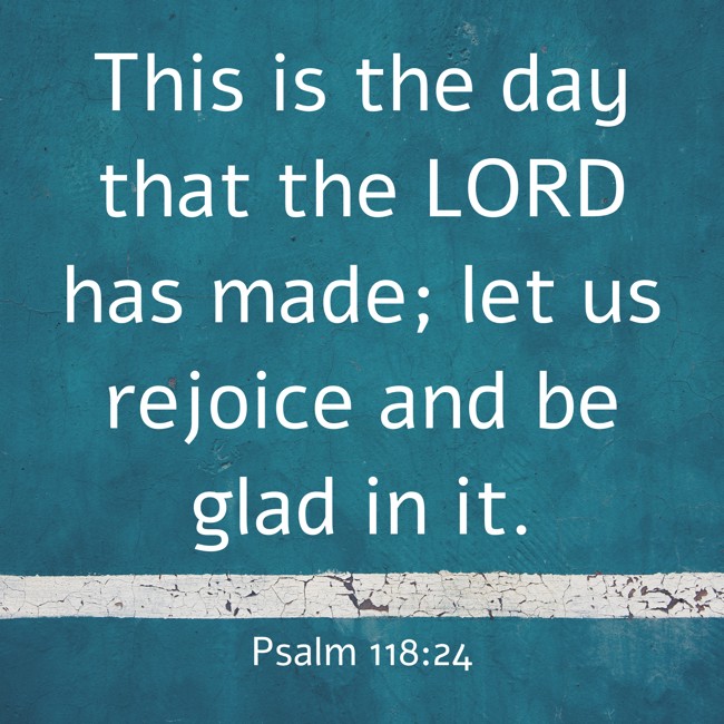 This is the day that the LORD has made; let us rejoice and be glad in it. - Psalm 118:24