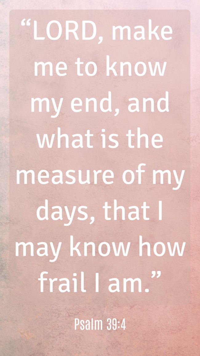“LORD, make me to know my end, and what is the measure of my days, that I may know how frail I am.” - Psalm 39:4