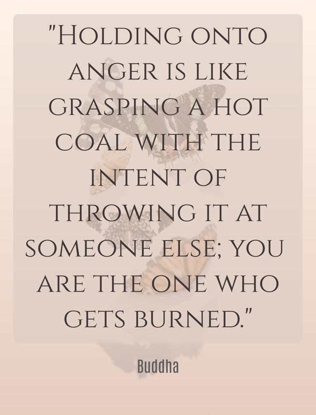 Holding onto anger is like grasping a hot coal with the intent of throwing it at someone else; you are the one who gets burned. - Buddha