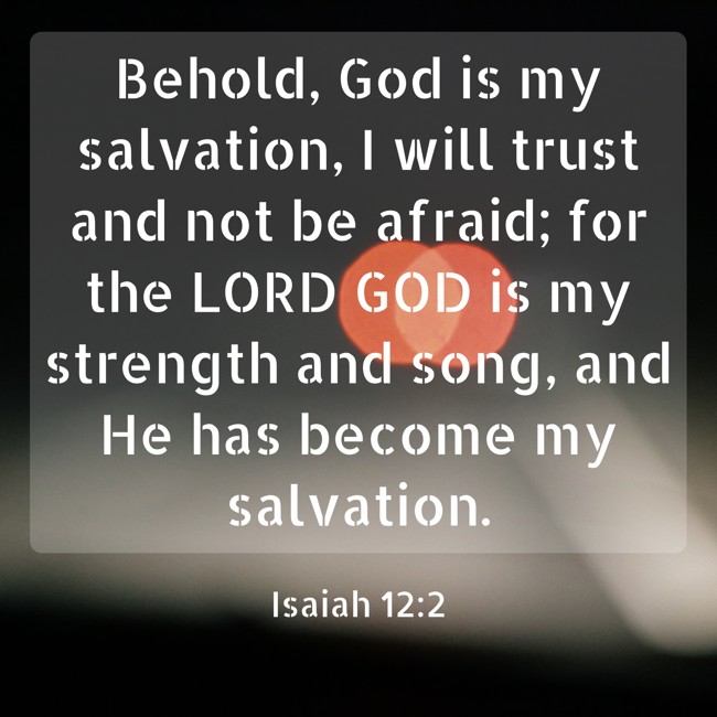  Behold, God is my salvation, I will trust and not be afraid; for the LORD GOD is my strength and song, and He has become my salvation.   - Isaiah 12:2 