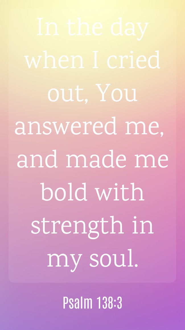  In the day when I cried out, You answered me, and made me bold with strength in my soul.   - Psalm 138:3 