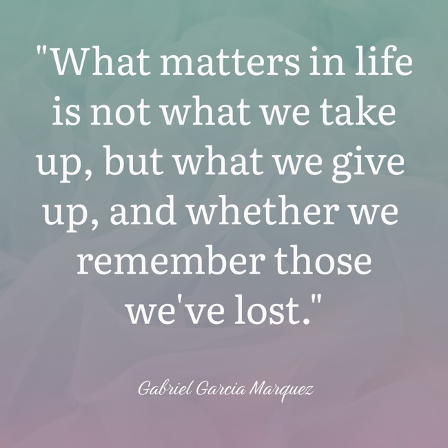 What matters in life is not what we take up, but what we give up, and whether we remember those we've lost. - Gabriel Garcia Marquez