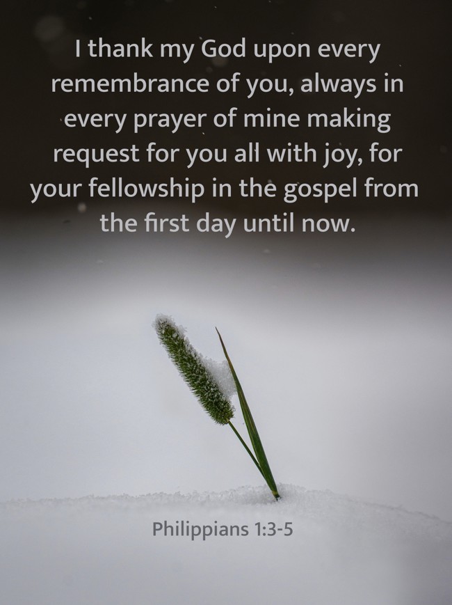 I thank my God upon every remembrance of you, always in every prayer of mine making request for you all with joy, for your fellowship in the gospel from the first day until now. - Philippians 1:3-5