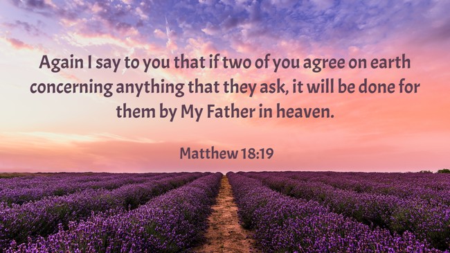 Again I say to you that if two of you agree on earth concerning anything that they ask, it will be done for them by My Father in heaven. - Matthew 18:19