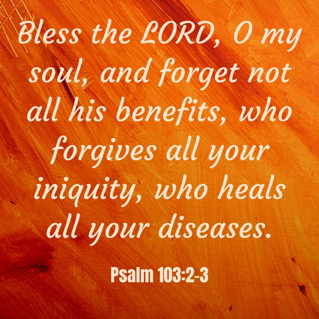  Bless the LORD, O my soul, and forget not all his benefits, who forgives all your iniquity, who heals all your diseases.   - Psalm 103:2-3 