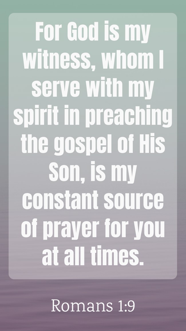 For God is my witness, whom I serve with my spirit in preaching the gospel of His Son, is my constant source of prayer for you at all times. - Romans 1:9