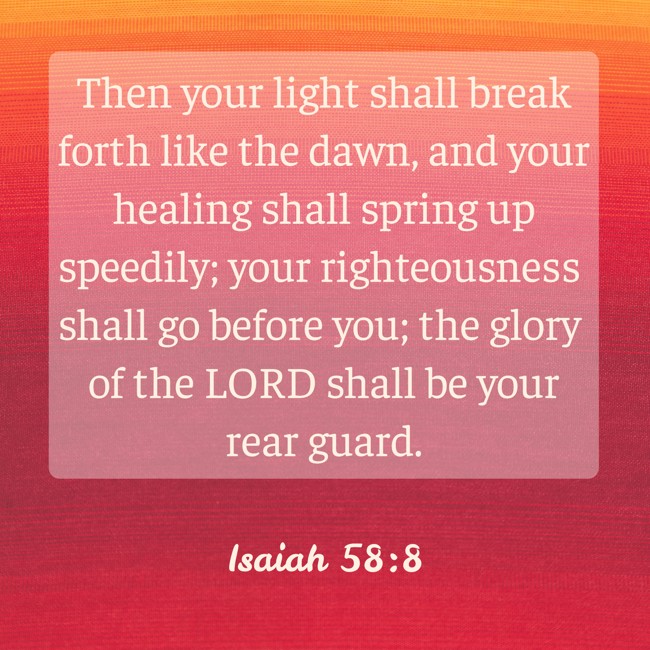  Then your light shall break forth like the dawn, and your healing shall spring up speedily; your righteousness shall go before you; the glory of the LORD shall be your rear guard.   - Isaiah 58:8 