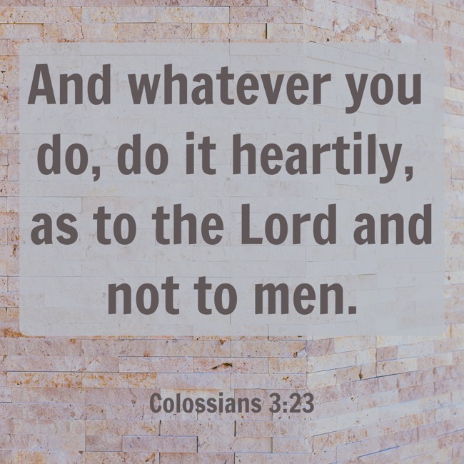 And whatever you do, do it heartily, as to the Lord and not to men. - Colossians 3:23