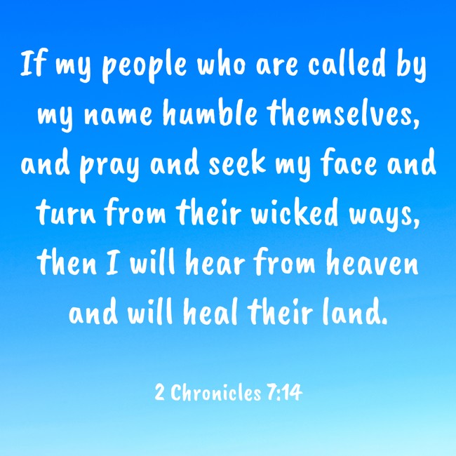  If my people who are called by my name humble themselves, and pray and seek my face and turn from their wicked ways, then I will hear from heaven and will heal their land.   - 2 Chronicles 7:14 