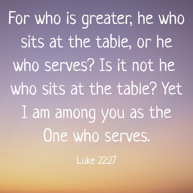 For who is greater, he who sits at the table, or he who serves? Is it not he who sits at the table? Yet I am among you as the One who serves. - Luke 22:27
