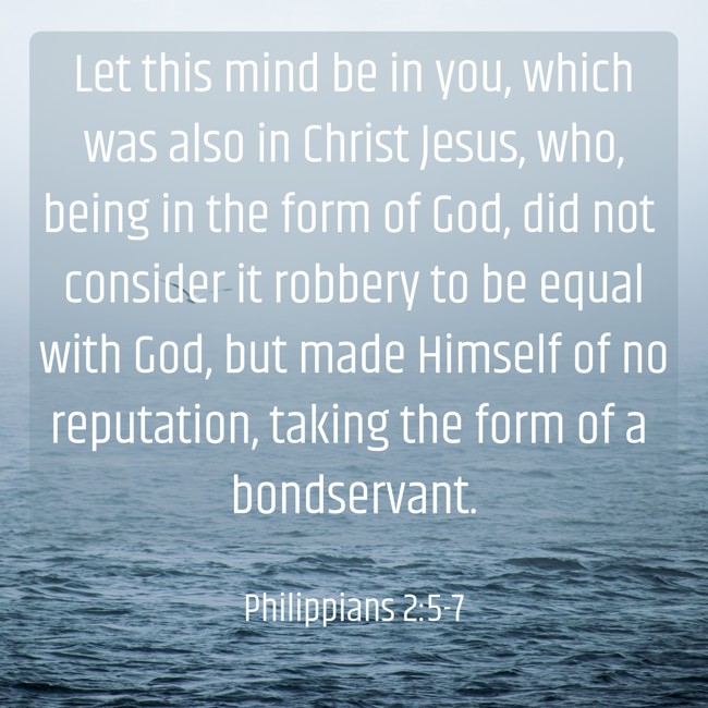 Let this mind be in you, which was also in Christ Jesus, who, being in the form of God, did not consider it robbery to be equal with God, but made Himself of no reputation, taking the form of a bondservant. - Philippians 2:5-7