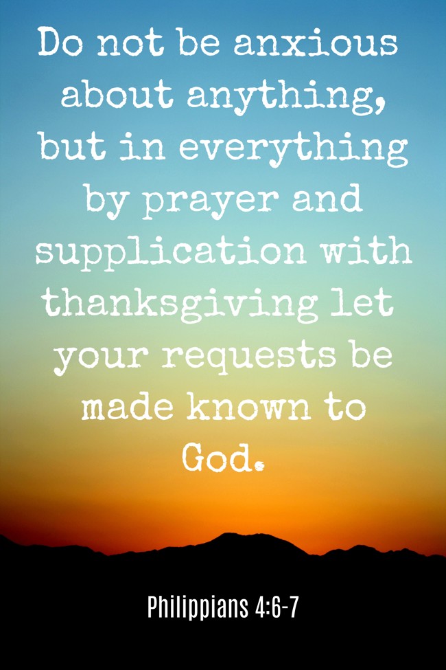  Do not be anxious about anything, but in everything by prayer and supplication with thanksgiving let your requests be made known to God.   - Philippians 4:6-7 