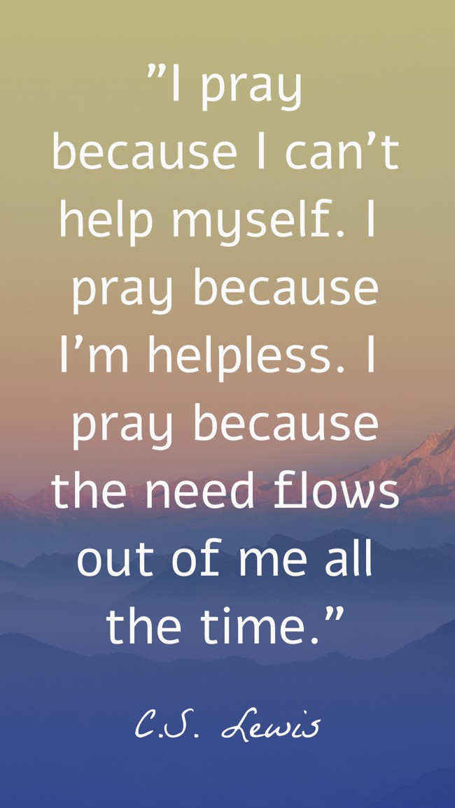I pray because I can't help myself. I pray because I'm helpless. I pray because the need flows out of me all the time. - C.S. Lewis