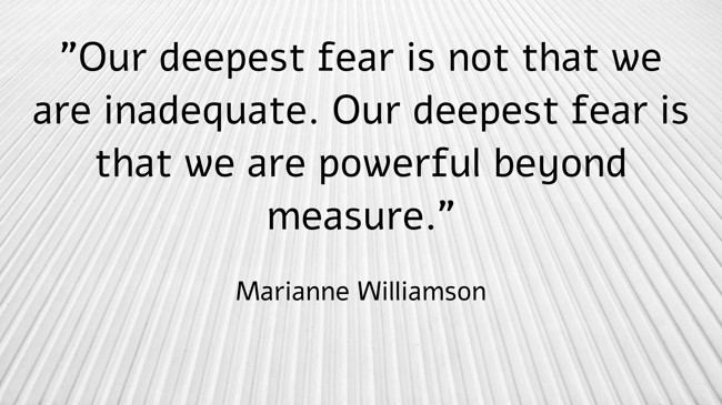 Our deepest fear is not that we are inadequate. Our deepest fear is that we are powerful beyond measure. - Marianne Williamson