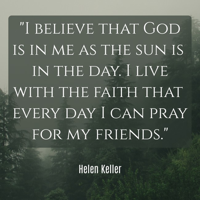 I believe that God is in me as the sun is in the day. I live with the faith that every day I can pray for my friends. - Helen Keller