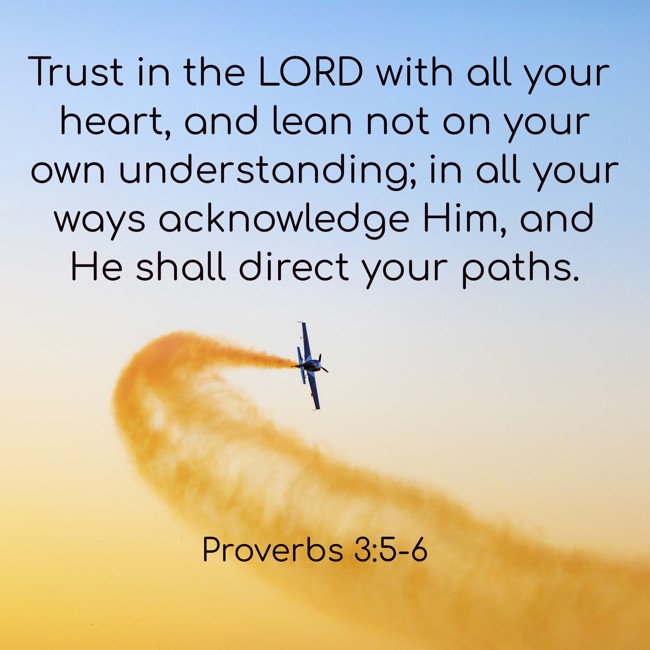 Trust in the LORD with all your heart, and lean not on your own understanding; in all your ways acknowledge Him, and He shall direct your paths. - Proverbs 3:5-6