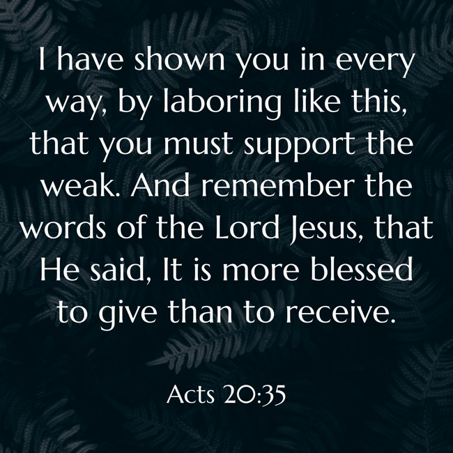 I have shown you in every way, by laboring like this, that you must support the weak. And remember the words of the Lord Jesus, that He said, It is more blessed to give than to receive. - Acts 20:35