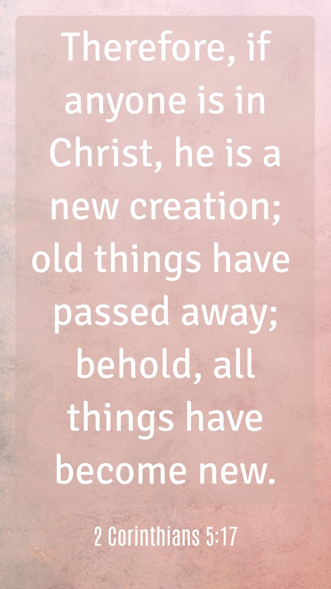Therefore, if anyone is in Christ, he is a new creation; old things have passed away; behold, all things have become new. - 2 Corinthians 5:17