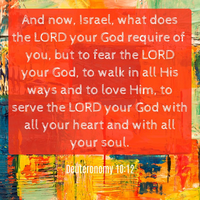 And now, Israel, what does the LORD your God require of you, but to fear the LORD your God, to walk in all His ways and to love Him, to serve the LORD your God with all your heart and with all your soul. - Deuteronomy 10:12