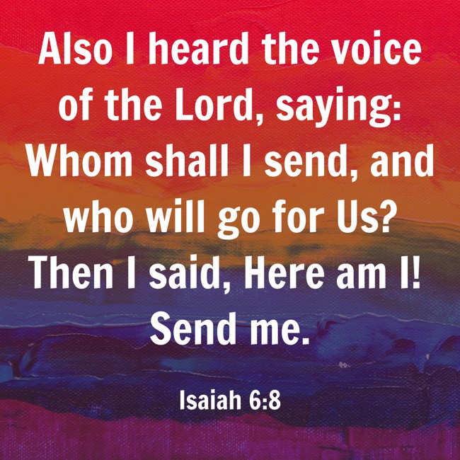 Also I heard the voice of the Lord, saying: Whom shall I send, and who will go for Us? Then I said, Here am I! Send me. - Isaiah 6:8