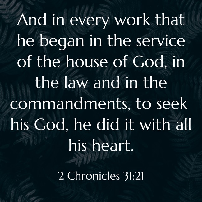 And in every work that he began in the service of the house of God, in the law and in the commandments, to seek his God, he did it with all his heart. - 2 Chronicles 31:21