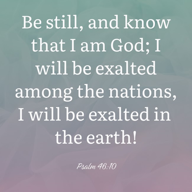 Be still, and know that I am God; I will be exalted among the nations, I will be exalted in the earth! - Psalm 46:10
