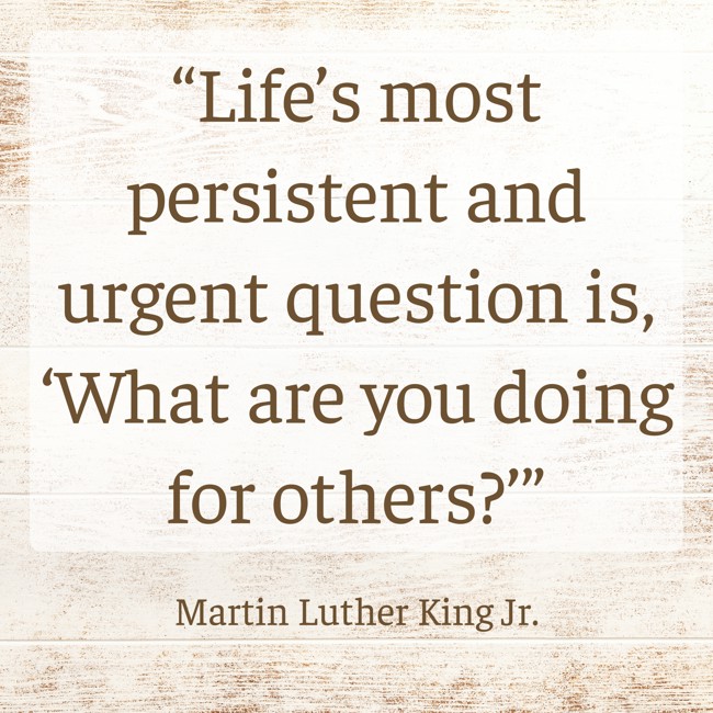 “Life’s most persistent and urgent question is, ‘What are you doing for others?’” - Martin Luther King Jr.