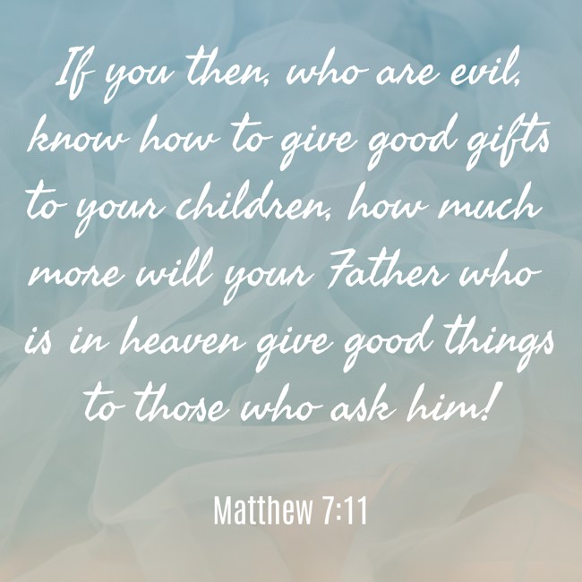 If you then, who are evil, know how to give good gifts to your children, how much more will your Father who is in heaven give good things to those who ask him! - Matthew 7:11