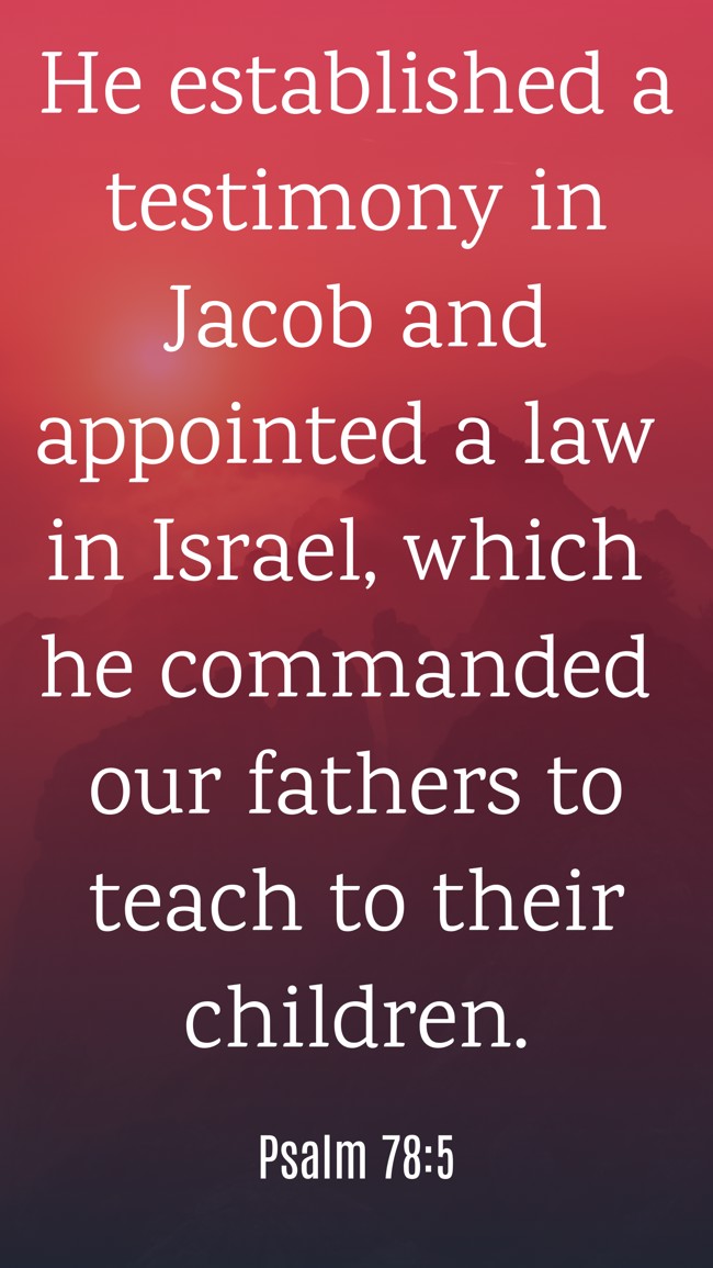 He established a testimony in Jacob and appointed a law in Israel, which he commanded our fathers to teach to their children. - Psalm 78:5