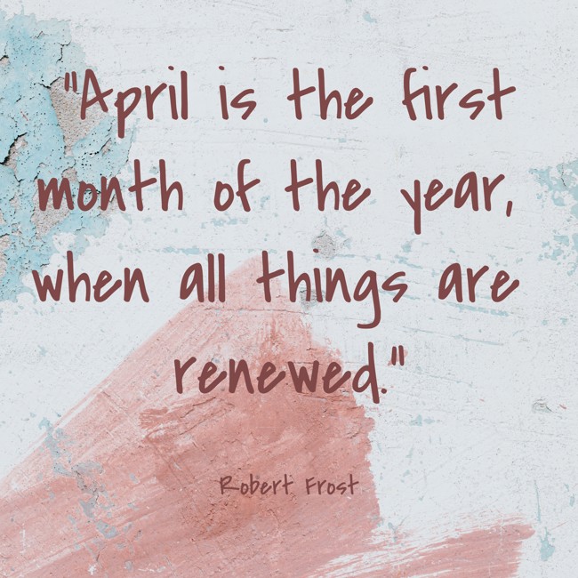 April is the first month of the year, when all things are renewed. - Robert Frost