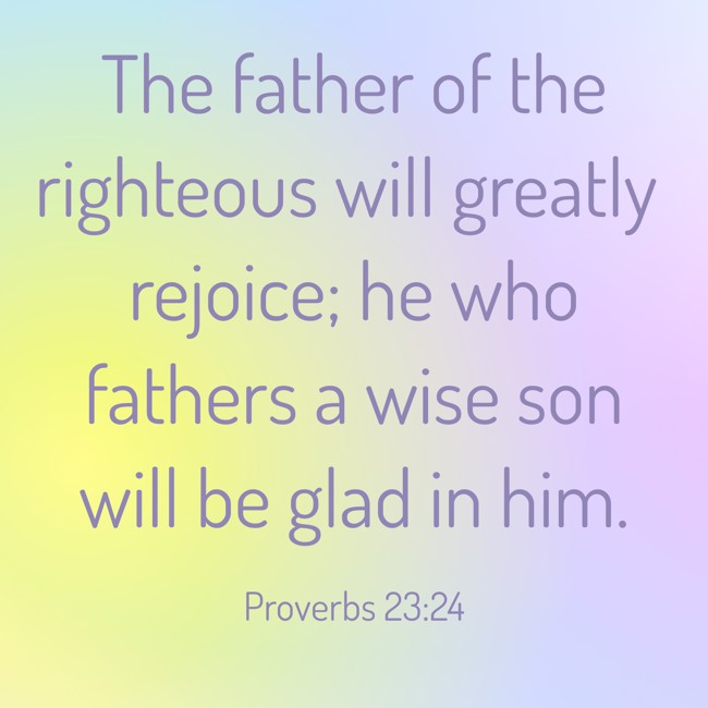 The father of the righteous will greatly rejoice; he who fathers a wise son will be glad in him. - Proverbs 23:24