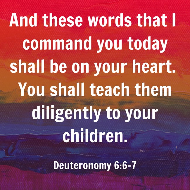 And these words that I command you today shall be on your heart. You shall teach them diligently to your children. - Deuteronomy 6:6-7