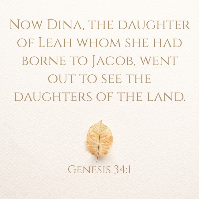 Now Dina, the daughter of Leah whom she had borne to Jacob, went out to see the daughters of the land. - Genesis 34:1